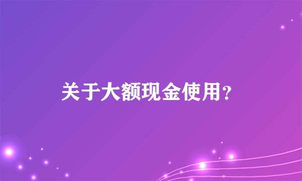 关于大额现金使用？