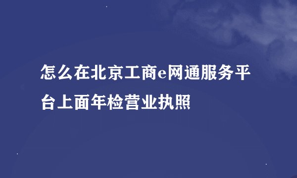 怎么在北京工商e网通服务平台上面年检营业执照