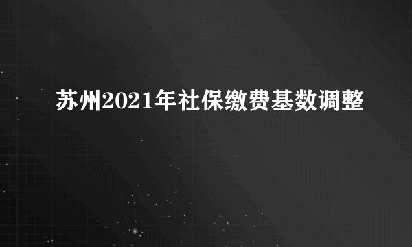 苏州2021年社保缴费基数调整