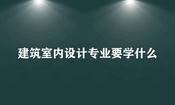 建筑室内设计专业要学什么