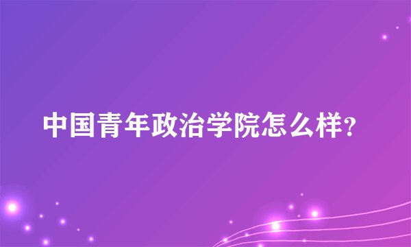 中国青年政治学院怎么样？
