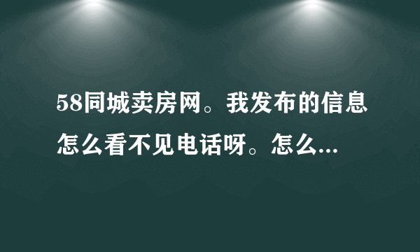 58同城卖房网。我发布的信息怎么看不见电话呀。怎么还是007房探呀。真的不太懂。我的联系电话那去了。