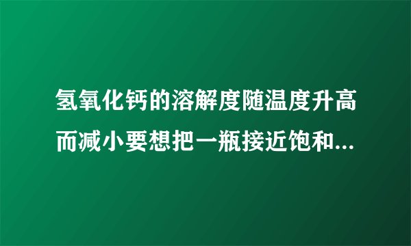 氢氧化钙的溶解度随温度升高而减小要想把一瓶接近饱和的石灰水变成饱和具体措