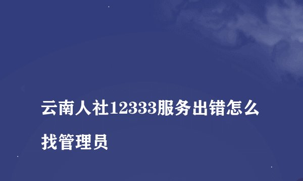 
云南人社12333服务出错怎么找管理员

