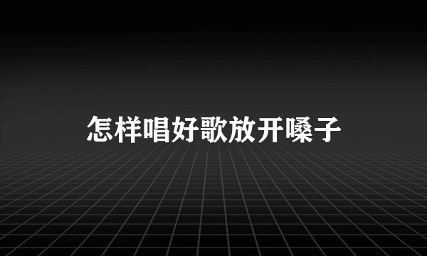 怎样唱好歌放开嗓子