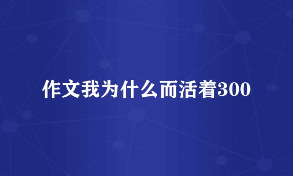 作文我为什么而活着300