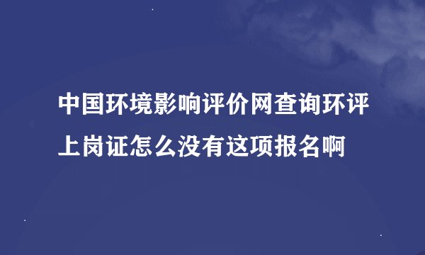 中国环境影响评价网查询环评上岗证怎么没有这项报名啊