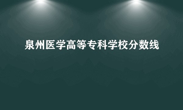 泉州医学高等专科学校分数线