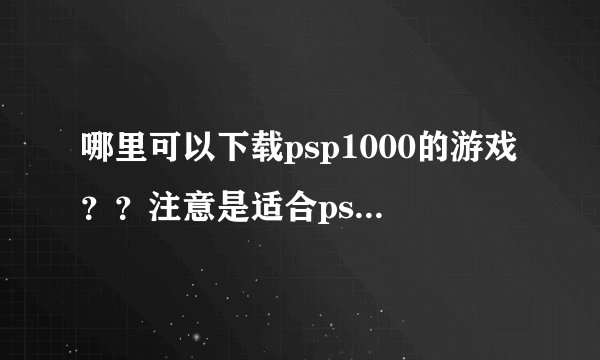 哪里可以下载psp1000的游戏？？注意是适合psp1000的游戏！！还有要怎样放进入psp里面玩啊？