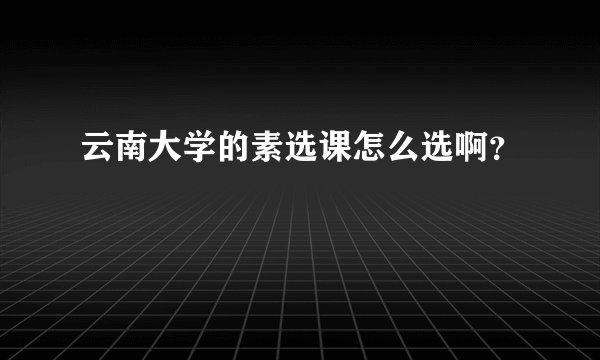 云南大学的素选课怎么选啊？