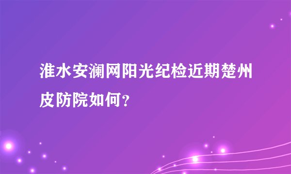 淮水安澜网阳光纪检近期楚州皮防院如何？