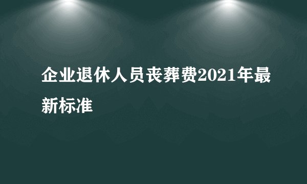企业退休人员丧葬费2021年最新标准