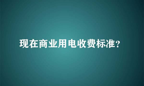 现在商业用电收费标准？