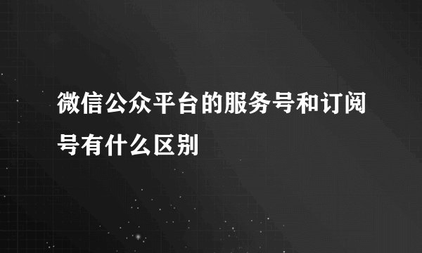 微信公众平台的服务号和订阅号有什么区别