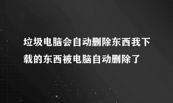 垃圾电脑会自动删除东西我下载的东西被电脑自动删除了