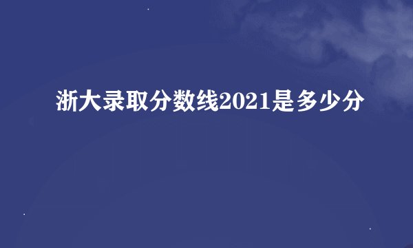 浙大录取分数线2021是多少分