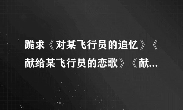 跪求《对某飞行员的追忆》《献给某飞行员的恋歌》《献给某飞行员的夜想曲》TXT版