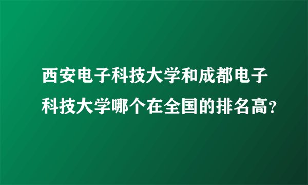 西安电子科技大学和成都电子科技大学哪个在全国的排名高？