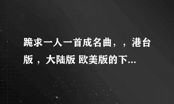 跪求一人一首成名曲，，港台版 ，大陆版 欧美版的下载地址，，最好是迅雷的。。高分啊，谢谢