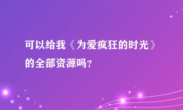 可以给我《为爱疯狂的时光》的全部资源吗？