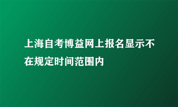 上海自考博益网上报名显示不在规定时间范围内