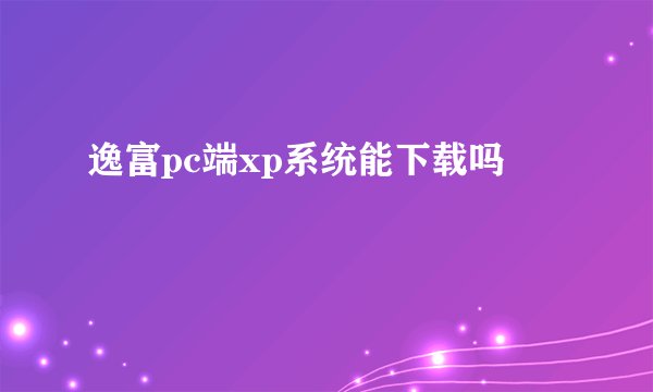 逸富pc端xp系统能下载吗
