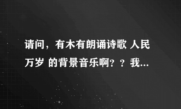 请问，有木有朗诵诗歌 人民万岁 的背景音乐啊？？我们清明节朗诵比赛上要用滴~~就是只是音乐的