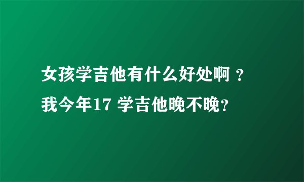 女孩学吉他有什么好处啊 ？我今年17 学吉他晚不晚？