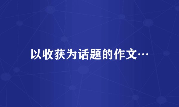 以收获为话题的作文…
