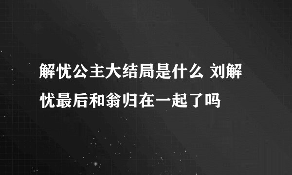 解忧公主大结局是什么 刘解忧最后和翁归在一起了吗