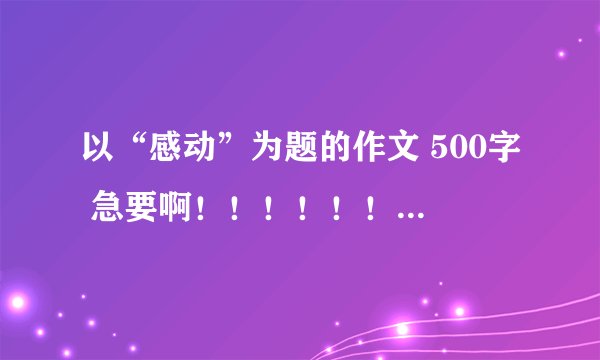 以“感动”为题的作文 500字 急要啊！！！！！！！！！！！！！！！