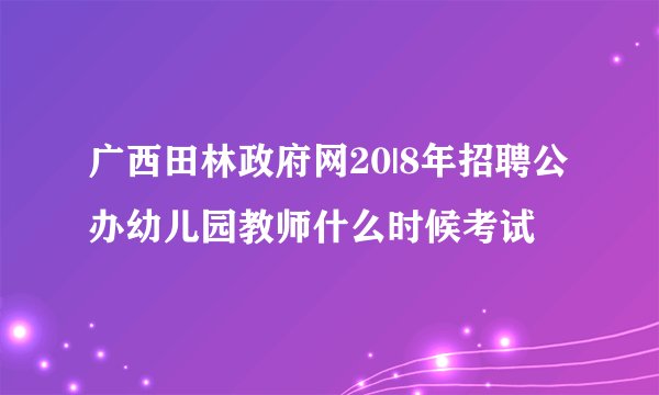 广西田林政府网20|8年招聘公办幼儿园教师什么时候考试