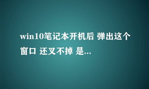 win10笔记本开机后 弹出这个窗口 还叉不掉 是什么原因?怎么修复啊?大神帮帮我