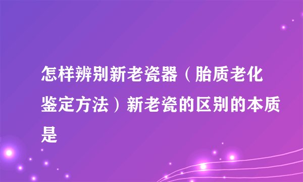 怎样辨别新老瓷器(胎质老化鉴定方法)新老瓷的区别的本质是