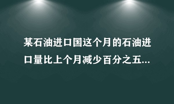 某石油进口国这个月的石油进口量比上个月减少百分之五，由于国际油价上涨，这个月进口石油的费用反而比上