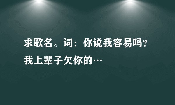 求歌名。词:你说我容易吗?我上辈子欠你的…