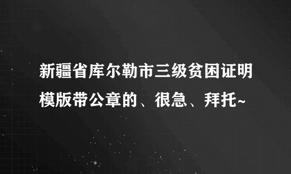 新疆省库尔勒市三级贫困证明模版带公章的、很急、拜托~