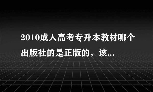2010成人高考专升本教材哪个出版社的是正版的，该用哪个出版社的？
