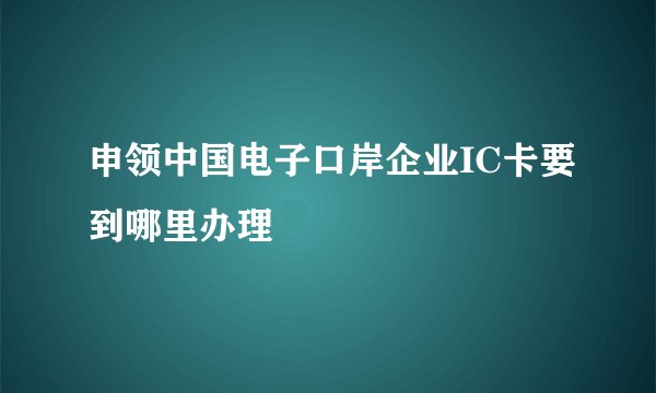 申领中国电子口岸企业IC卡要到哪里办理