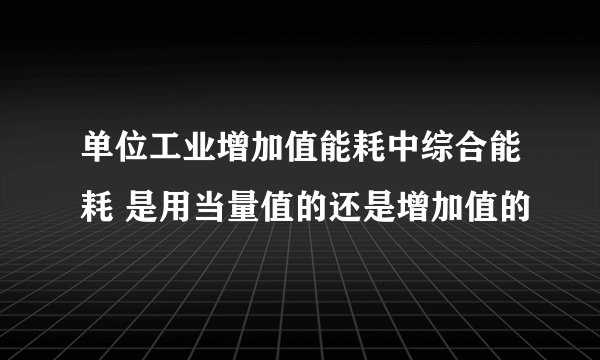 单位工业增加值能耗中综合能耗 是用当量值的还是增加值的
