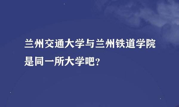 兰州交通大学与兰州铁道学院是同一所大学吧？