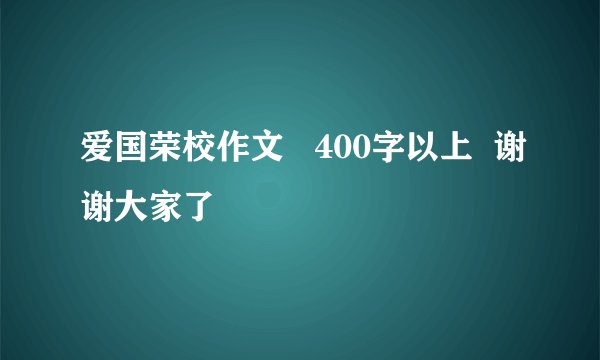 爱国荣校作文   400字以上  谢谢大家了