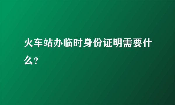 火车站办临时身份证明需要什么？