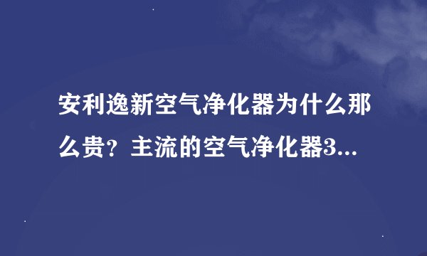 安利逸新空气净化器为什么那么贵？主流的空气净化器3000-4000，而逸新要贵一倍。