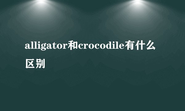alligator和crocodile有什么区别