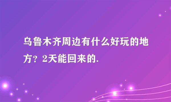乌鲁木齐周边有什么好玩的地方？2天能回来的.