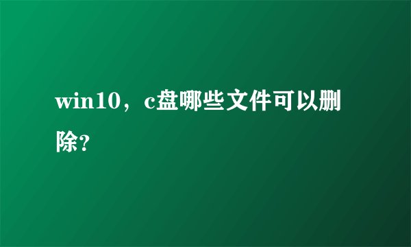 win10，c盘哪些文件可以删除？