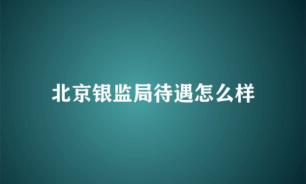 北京银监局待遇怎么样