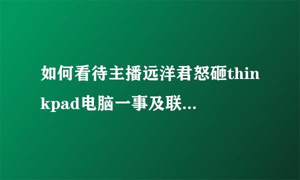 如何看待主播远洋君怒砸thinkpad电脑一事及联想官方的回应