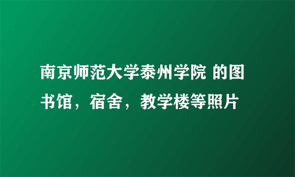 南京师范大学泰州学院 的图书馆，宿舍，教学楼等照片